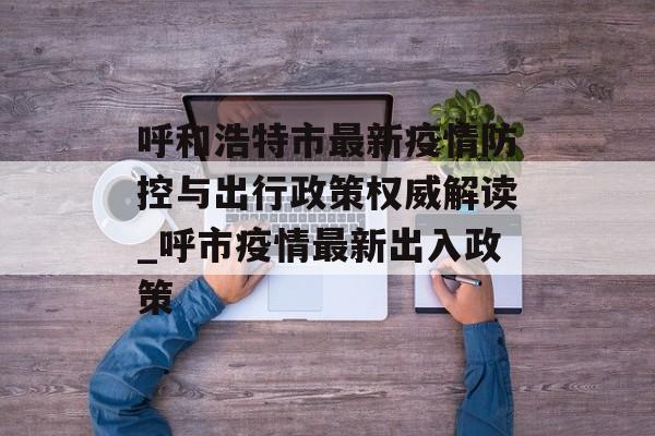 呼和浩特市最新疫情防控与出行政策权威解读_呼市疫情最新出入政策 呼和浩特市最新疫情防控与出行政策权威解读_呼市疫情最新出入政策