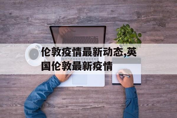 伦敦疫情最新动态,英国伦敦最新疫情