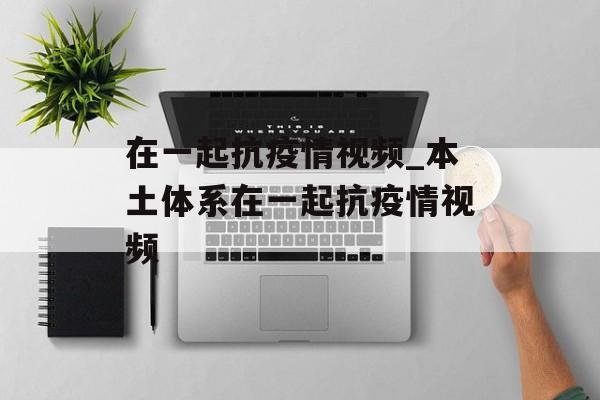 在一起抗疫情视频_本土体系在一起抗疫情视频 在一起抗疫情视频_本土体系在一起抗疫情视频