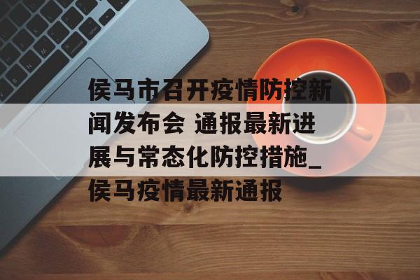 侯马市召开疫情防控新闻发布会 通报最新进展与常态化防控措施_侯马疫情最新通报