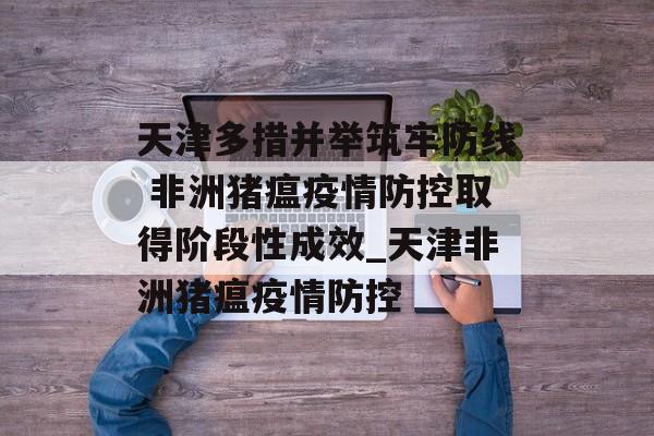 天津多措并举筑牢防线 非洲猪瘟疫情防控取得阶段性成效_天津非洲猪瘟疫情防控