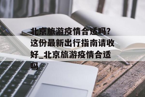 北京旅游疫情合适吗？这份最新出行指南请收好_北京旅游疫情合适吗